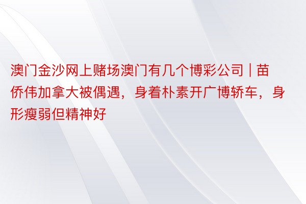 澳门金沙网上赌场澳门有几个博彩公司 | 苗侨伟加拿大被偶遇，身着朴素开广博轿车，身形瘦弱但精神好