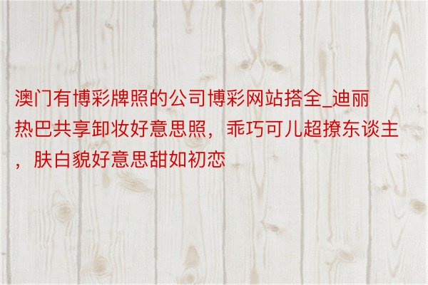 澳门有博彩牌照的公司博彩网站搭全_迪丽热巴共享卸妆好意思照，乖巧可儿超撩东谈主，肤白貌好意思甜如初恋