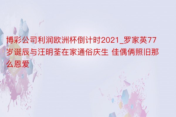 博彩公司利润欧洲杯倒计时2021_罗家英77岁诞辰与汪明荃在家通俗庆生 佳偶俩照旧那么恩爱