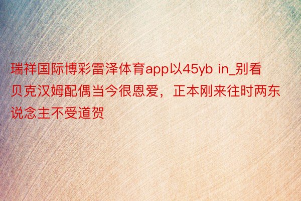 瑞祥国际博彩雷泽体育app以45yb in_别看贝克汉姆配偶当今很恩爱，正本刚来往时两东说念主不受道贺