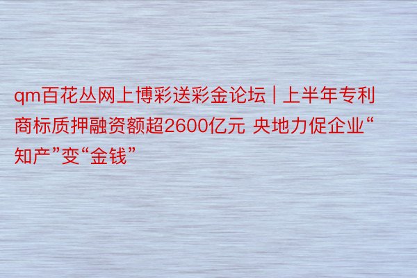 qm百花丛网上博彩送彩金论坛 | 上半年专利商标质押融资额超2600亿元 央地力促企业“知产”变“金钱”